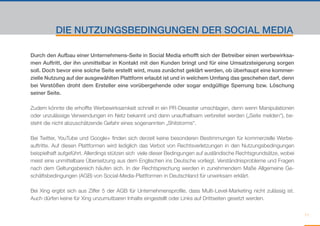 DIE NUTZUNGSBEDINGUNGEN DER SOCIAL MEDIA

Durch den Aufbau einer Unternehmens-Seite in Social Media erhofft sich der Betreiber einen werbewirksa-
men Auftritt, der ihn unmittelbar in Kontakt mit den Kunden bringt und für eine Umsatzsteigerung sorgen
soll. Doch bevor eine solche Seite erstellt wird, muss zunächst geklärt werden, ob überhaupt eine kommer-
zielle Nutzung auf der ausgewählten Plattform erlaubt ist und in welchem Umfang das geschehen darf, denn
bei Verstößen droht dem Ersteller eine vorübergehende oder sogar endgültige Sperrung bzw. Löschung
seiner Seite.

Zudem könnte die erhoffte Werbewirksamkeit schnell in ein PR-Desaster umschlagen, denn wenn Manipulationen
oder unzulässige Verwendungen im Netz bekannt und dann unaufhaltsam verbreitet werden („Seite melden“), be-
steht die nicht abzuschätzende Gefahr eines sogenannten „Shitstorms“.

Bei Twitter, YouTube und Google+ finden sich derzeit keine besonderen Bestimmungen für kommerzielle Werbe-
auftritte. Auf diesen Plattformen wird lediglich das Verbot von Rechtsverletzungen in den Nutzungsbedingungen
beispielhaft aufgeführt. Allerdings stützen sich viele dieser Bedingungen auf ausländische Rechtsgrundsätze, wobei
meist eine unmittelbare Übersetzung aus dem Englischen ins Deutsche vorliegt. Verständnisprobleme und Fragen
nach dem Geltungsbereich häufen sich. In der Rechtsprechung werden in zunehmendem Maße Allgemeine Ge-
schäftsbedingungen (AGB) von Social-Media-Plattformen in Deutschland für unwirksam erklärt.

Bei Xing ergibt sich aus Ziffer 5 der AGB für Unternehmensprofile, dass Multi-Level-Marketing nicht zulässig ist.
Auch dürfen keine für Xing unzumutbaren Inhalte eingestellt oder Links auf Drittseiten gesetzt werden.


                                                                                                                     11
 
