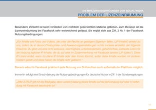 DIE NUTZUNGSBEDINGUNGEN DER SOCIAL MEDIA

                                                          PROBLEM DER LIZENZEINRÄUMUNG


Besondere Vorsicht ist beim Einstellen von rechtlich geschütztem Material geboten. Zum Beispiel ist die
Lizenzeinräumung bei Facebook sehr weitreichend gefasst. Sie ergibt sich aus Ziff. 2 Nr. 1 der Facebook
Nutzungsbedingungen:

 „Für Inhalte wie Fotos und Videos, die unter die Rechte an geistigem Eigentum fallen, („IP-Inhalte“) erteilst du
 uns, sofern du in deinen Privatsphäre- und Anwendungseinstellungen nichts anderes einstellst, die folgende
 Erlaubnis: Du gibst uns eine nicht-exklusive, übertragbare, unterlizenzierbare, gebührenfreie, weltweite Lizenz für
 die Nutzung jeglicher IP-Inhalte, die du auf oder im Zusammenhang mit Facebook postest („IP-Lizenz“). Diese
 IP-Lizenz endet, wenn du deine IP-Inhalte oder dein Konto löschst, außer deine Inhalte wurden mit anderen
 Nutzern geteilt und diese haben die Inhalte nicht gelöscht.“

Danach wäre für Facebook praktisch jede Nutzung von Drittrechten auch außerhalb der Plattform möglich.

Immerhin erfolgt eine Einschränkung der Nutzungsbedingungen für deutsche Nutzer in Ziff. 1 der Sonderregelungen:

 „Ziffer 2 ERuP gilt mit der Maßgabe, dass unsere Nutzung dieser Inhalte auf die Verwendung auf oder in Verbin-
 dung mit Facebook beschränkt ist.“




                                                                                                                       15
 