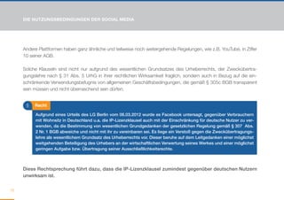 DIE NUTZUNGSBEDINGUNGEN DER SOCIAL MEDIA




     Andere Plattformen haben ganz ähnliche und teilweise noch weitergehende Regelungen, wie z.B. YouTube, in Ziffer
     10 seiner AGB.

     Solche Klauseln sind nicht nur aufgrund des wesentlichen Grundsatzes des Urheberrechts, der Zweckübertra-
     gungslehre nach § 31 Abs. 5 UrhG in ihrer rechtlichen Wirksamkeit fraglich, sondern auch in Bezug auf die ein-
     schränkende Verwendungsbefugnis von allgemeinen Geschäftsbedingungen, die gemäß § 305c BGB transparent
     sein müssen und nicht überraschend sein dürfen.


      §   Recht

          Aufgrund eines Urteils des LG Berlin vom 06.03.2012 wurde es Facebook untersagt, gegenüber Verbrauchern
          mit Wohnsitz in Deutschland u.a. die IP-Lizenzklausel auch mit der Einschränkung für deutsche Nutzer zu ver-
          wenden, da die Bestimmung von wesentlichen Grundgedanken der gesetzlichen Regelung gemäß § 307 Abs.
          2 Nr. 1 BGB abweiche und nicht mit ihr zu vereinbaren sei. Es liege ein Verstoß gegen die Zweckübertragungs-
          lehre als wesentlichem Grundsatz des Urheberrechts vor. Dieser beruhe auf dem Leitgedanken einer möglichst
          weitgehenden Beteiligung des Urhebers an der wirtschaftlichen Verwertung seines Werkes und einer möglichst
          geringen Aufgabe bzw. Übertragung seiner Ausschließlichkeitsrechte.



     Diese Rechtsprechung führt dazu, dass die IP-Lizenzklausel zumindest gegenüber deutschen Nutzern
     unwirksam ist.


16
 
