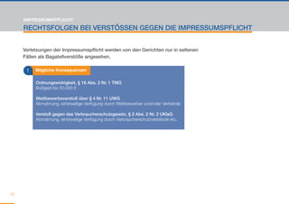 IMPRESSUMSPFLICHT

     RECHTSFOLGEN BEI VERSTÖSSEN GEGEN DIE IMPRESSUMSPFLICHT


     Verletzungen der Impressumspflicht werden von den Gerichten nur in seltenen
     Fällen als Bagatellverstöße angesehen.

      !   Mögliche Konsequenzen

          Ordnungswidrigkeit, § 16 Abs. 2 Nr. 1 TMG
          Bußgeld bis 50.000 €

          Wettbewerbsverstoß über § 4 Nr. 11 UWG
          Abmahnung, einstweilige Verfügung durch Wettbewerber und/oder Verbände

          Verstoß gegen das Verbraucherschutzgesetz, § 2 Abs. 2 Nr. 2 UKlaG
          Abmahnung, einstweilige Verfügung durch Verbraucherschutzverbände etc.




32
 