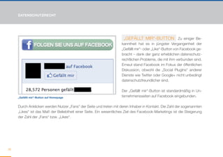 DATENSCHUTZRECHT




                                                                      „GEFÄLLT MIR“-BUTTON Zu einiger Be-
                                                                    kanntheit hat es in jüngster Vergangenheit der
                                                                    „Gefällt mir“- oder „Like“-Button von Facebook ge-
                                                                    bracht – dank der ganz erheblichen datenschutz-
                                                                    rechtlichen Probleme, die mit ihm verbunden sind.
                                                                    Erneut stand Facebook im Fokus der öffentlichen
                                                                    Diskussion, obwohl die „Social PlugIns“ anderer
                                                                    Dienste wie Twitter oder Google+ nicht unbedingt
                                                                    datenschutzfreundlicher sind.

                                                                    Der „Gefällt mir“-Button ist standardmäßig in Un-
     „Gefällt mir“-Button auf Homepage                              ternehmensseiten auf Facebook eingebunden.

     Durch Anklicken werden Nutzer „Fans“ der Seite und treten mit deren Inhaber in Kontakt. Die Zahl der sogenannten
     „Likes“ ist das Maß der Beliebtheit einer Seite. Ein wesentliches Ziel des Facebook-Marketings ist die Steigerung
     der Zahl der „Fans“ bzw. „Likes“.




36
 