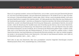 33
Bevor wir uns genauer ansehen, woraus eine Geschichte, und vor allem, woraus eine gute Geschichte gemacht
ist, noch eine kurze Klärung dessen, was eine Geschichte überhaupt ist. Oft verhält es sich so, dass Journalis-
ten (und auch „Unternehmensjournalisten“) nahezu alles „Story“ nennen, woran sie gerade arbeiten, auch wenn
gar keine Geschichte im engeren Sinn dahinter steckt. „Ich habe gerade eine Story über das neue Restaurant in
der Goethestraße geschrieben“, berichtet zum Beispiel ein Gastronomiekritiker. Der Artikel enthält jedoch keine
Geschichte, sondern eine Beschreibung der Einrichtung des Restaurants, verschiedener Gerichte, die serviert
wurden, nebst der Bewertung ihrer Qualität sowie einer Einschätzung des Service. Das ist keine Geschichte.
Es ist eine Beschreibung (mit Bewertung). Eine Geschichte würde daraus, wenn der Reporter etwa das Leben
des Restaurantbesitzers und die Umstände, die zur Gründung des Restaurants geführt haben, erzählen würde.
Oder wenn er die Geschichte über den Restaurantbesuch, so wie er ihn erlebt hat, erzählen würde. In dieser
Geschichte könnten zwar beschreibende und bewertende Elemente enthalten sein, aber sie müssten eingebet-
tet werden in die temporale Struktur einer Geschichte: „Erst habe ich das Restaurant betreten, dann habe ich
die Speisekarte gelesen, dann..., dann,... dann...“
Nicht alles ist also eine Geschichte. Man kann grundsätzlich zwischen folgenden Dramaturgien einzelner
Medienprodukte (Texte, Filme, Audiobeiträge etc.) unterscheiden:
 