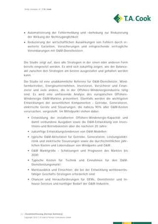 Study exemplar of | T.A. Cook




   Automatisierung der Fehlermeldung und –behebung zur Reduzierung
    der Wirkung der Nichtzugänglichkeit
   Reduzierung der wirtschaftlichen Auswirkungen von Fehlern durch er-
    weiterte Garantien, Versicherungen und entsprechende vertragliche
    Vereinbarungen mit O&M-Dienstleistern.



  Die Studie zeigt auf, dass alle Strategien in der einen oder anderen Form
  bereits eingesetzt werden. Es wird sich zukünftig zeigen, wie der Balance-
  akt zwischen den Strategien am besten ausgestaltet und gehalten werden
  kann.

  Die Studie ist eine unabkömmliche Referenz für O&M-Dienstleister, Wind-
  farmbetreiber, Energieunternehmen, Investoren, Versicherer und Finan-
  zierer und viele andere, die in der Offshore-Windenergieindustrie tätig
  sind. Es wird eine umfassende Analyse des europäischen Offshore-
  Windenergie O&M-Marktes präsentiert. Ebenfalls werden die wichtigsten
  Entwicklungen der wesentlichen Komponenten - Getriebe, Generatoren,
  elektrische Geräte und Steuerungen, die nahezu 90% aller O&M-Kosten
  verursachen, vorgestellt. Im Mittelpunkt stehen dabei:

       Entwicklung der installierten Offshore-Windenergie-Kapazität und
        damit verbundene Ausgaben sowie die O&M-Entwicklung von Inves-
        titions-und Betriebskosten über die nächsten 20 Jahre;
       zukünftige Entwicklungstendenzen von O&M-Modellen;
       typische O&M-Aktivitäten für Getriebe, Generatoren, Leistungselekt-
        ronik und elektrische Steuerungen sowie die durchschnittlichen jähr-
        lichen Kosten und Lebensdauer von Windparks und O&M;
       O&M Marktgröße - Schätzungen und Prognosen des Marktes bis
        2030;
       Typische Kosten für                    Technik   und   Einnahmen   für   den   O&M-
        Dienstleistungsmarkt;
       Marktausblick und Einsichten, die bei der Entwicklung wettbewerbs-
        fähiger Geschäfts-Strategien erforderlich sind;
       Chancen und Herausforderungen für OEMs, Dienstleister und In-
        house-Services und künftiger Bedarf der O&M-Industrie.




13 | Zusammenfassung (German Summary)
   Copyright 2010 T.A.Cook & Partner Consultants GmbH
 