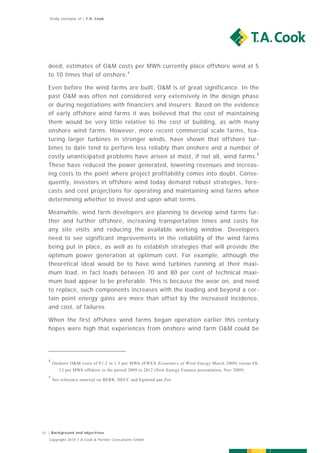 Study exemplar of | T.A. Cook




   deed, estimates of O&M costs per MWh currently place offshore wind at 5
   to 10 times that of onshore. 4

   Even before the wind farms are built, O&M is of great significance. In the
   past O&M was often not considered very extensively in the design phase
   or during negotiations with financiers and insurers. Based on the evidence
   of early offshore wind farms it was believed that the cost of maintaining
   them would be very little relative to the cost of building, as with many
   onshore wind farms. However, more recent commercial scale farms, fea-
   turing larger turbines in stronger winds, have shown that offshore tur-
   bines to date tend to perform less reliably than onshore and a number of
   costly unanticipated problems have arisen at most, if not all, wind farms.5
   These have reduced the power generated, lowering revenues and increas-
   ing costs to the point where project profitability comes into doubt. Conse-
   quently, investors in offshore wind today demand robust strategies, fore-
   casts and cost projections for operating and maintaining wind farms when
   determining whether to invest and upon what terms.

   Meanwhile, wind farm developers are planning to develop wind farms fur-
   ther and further offshore, increasing transportation times and costs for
   any site visits and reducing the available working window. Developers
   need to see significant improvements in the reliability of the wind farms
   being put in place, as well as to establish strategies that will provide the
   optimum power generation at optimum cost. For example, although the
   theoretical ideal would be to have wind turbines running at their maxi-
   mum load, in fact loads between 70 and 80 per cent of technical maxi-
   mum load appear to be preferable. This is because the wear on, and need
   to replace, such components increases with the loading and beyond a cer-
   tain point energy gains are more than offset by the increased incidence,
   and cost, of failures.

   When the first offshore wind farms began operation earlier this century
   hopes were high that experiences from onshore wind farm O&M could be




   4
       Onshore O&M costs of €1.2 to 1.5 per MWh (EWEA Economics of Wind Energy March 2009) versus €8-
          12 per MWh offshore in the period 2009 to 2012 (New Energy Finance presentation, Nov 2009)
   5
       See reference material on BERR, DECC and Egmond aan Zee




15 | Background and objectives
   Copyright 2010 T.A.Cook & Partner Consultants GmbH
 
