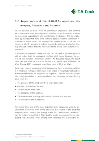 Study exemplar of | T.A. Cook




   3.2 Importance and role of O&M for operators, de-
          velopers, financiers and insurers

   In the absence of many years of commercial experience, the offshore
   wind industry is faced with significant levels of uncertainty when it comes
   to operational expectations and maintenance predictions. This is empha-
   sised by the fact that many wind farms to date have some element of in-
   novation to them; either by pushing into deeper water or harsher cli-
   mates, or else by using new turbine models. Despite pre-production test-
   ing, the fact remains that the new wind farms are to some extent an ex-
   periment.

   It is generally expected today that the cost of O&M in offshore projects
   will be higher than for equivalent onshore wind farms. However the ex-
   tent of this increase still remains unclear. As discussed above, the EWEA
   uses €16 per MWh as a rule of thumb in its publication ‘Economics of
   Wind Energy’ 2009, compared to onshore costs of €5-6 per KWh.

   O&M costs make a substantial contribution wind farm economics and thus
   it is important to include them even in an ’order of magnitude’ calculation.
   Although O&M costs are very difficult to predict, and the relevant quanti-
   ties closely interlinked it can be concluded that the major factors affecting
   O&M costs are:

    The distance of the wind farm from shore (or ports),
    Climatic conditions at the site,
    The size of the wind farm,
    The reliability of the turbines,
    The maintenance strategy under which they are operated and
    The availability that is required.



   For a long time one of the most important risks associated with the de-
   velopment of onshore wind farms has been that related to the predicted
   long-term wind resource and energy production. Today these "wind risks"
   can be reliably quantified if high quality onsite measurements are con-
   ducted and a suitable source of long-term reference data is available. Re-




18 | Background and objectives
   Copyright 2010 T.A.Cook & Partner Consultants GmbH
 