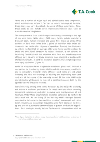 Study exemplar of | T.A. Cook




   There are a number of major legal and administrative cost components,
   which are illustrated inTable 1.8 As can be seen in the range of the total,
   these costs can vary dramatically between offshore wind farms. Note,
   these costs do not include direct maintenance-related costs such as
   transportation or components.

   The composition of O&M cost changes considerably according to the age
   of the wind farm. While direct O&M costs (which include material &
   transport costs, human resources and vessel hire) make up almost three
   quarters of total O&M costs after 2 years of operation their share de-
   creases to two thirds after 10 years of operation. Some of this discrepan-
   cy reflects the fact that, on average, older wind farms tend to be closer to
   shore and offer lower obstacles to access; however, it also reflects an
   increasing familiarity with the individual wind farm and developing more
   efficient ways to work, or simply becoming more practiced at dealing with
   characteristic faults. In contrast insurance becomes increasingly expensive
   with aging equipment (Figure 7).

   While for many wind farms in operation warranties play a role, they are a
   mechanism for transferring responsibility and risk from owners and lend-
   ers to contractors. Currently many offshore wind farms are still under
   warranty and face the challenge of deciding and negotiating new O&M
   contracts at the expiry of the warranty period. At this point O&M costs
   and strategies will become far more of a significant concern both for the
   operator and for industrial insurers.

   Warranties vary among wind farms; however, by and large the warranty
   will ensure a minimum performance for wind farm operations, covering
   component replacement and often involving some reimbursement of lost
   revenues. Under these circumstances insurance companies do not have to
   carry much risk. At the expiry of the warranty O&M strategies become
   more central to insurance risk (and thus premium) assessment and calcu-
   lation. Insurers are increasingly requesting wind farm operators to devel-
   op and present sustainable O&M strategies as part of the basis of negotia-
   tions. Such strategies usually include fundamental considerations such as



   8
       Note: figures displayed in the table are average figures regardless of wind farm distance to shore, type of
          wind turbine, wind farm size and age .




20 | Background and objectives
   Copyright 2010 T.A.Cook & Partner Consultants GmbH
 