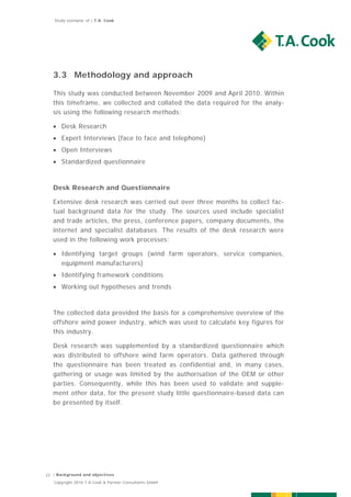 Study exemplar of | T.A. Cook




   3.3 Methodology and approach

   This study was conducted between November 2009 and April 2010. Within
   this timeframe, we collected and collated the data required for the analy-
   sis using the following research methods:

    Desk Research
    Expert Interviews (face to face and telephone)
    Open Interviews
    Standardized questionnaire



   Desk Research and Questionnaire

   Extensive desk research was carried out over three months to collect fac-
   tual background data for the study. The sources used include specialist
   and trade articles, the press, conference papers, company documents, the
   internet and specialist databases. The results of the desk research were
   used in the following work processes:

    Identifying target groups (wind farm operators, service companies,
     equipment manufacturers)
    Identifying framework conditions
    Working out hypotheses and trends



   The collected data provided the basis for a comprehensive overview of the
   offshore wind power industry, which was used to calculate key figures for
   this industry.

   Desk research was supplemented by a standardized questionnaire which
   was distributed to offshore wind farm operators. Data gathered through
   the questionnaire has been treated as confidential and, in many cases,
   gathering or usage was limited by the authorisation of the OEM or other
   parties. Consequently, while this has been used to validate and supple-
   ment other data, for the present study little questionnaire-based data can
   be presented by itself.




22 | Background and objectives
   Copyright 2010 T.A.Cook & Partner Consultants GmbH
 