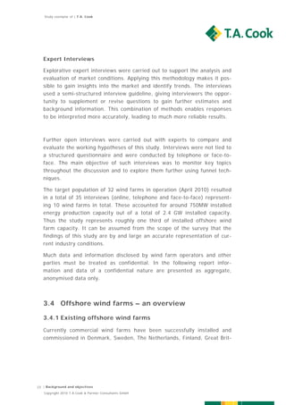 Study exemplar of | T.A. Cook




   Expert Interviews

   Explorative expert interviews were carried out to support the analysis and
   evaluation of market conditions. Applying this methodology makes it pos-
   sible to gain insights into the market and identify trends. The interviews
   used a semi-structured interview guideline, giving interviewers the oppor-
   tunity to supplement or revise questions to gain further estimates and
   background information. This combination of methods enables responses
   to be interpreted more accurately, leading to much more reliable results.



   Further open interviews were carried out with experts to compare and
   evaluate the working hypotheses of this study. Interviews were not tied to
   a structured questionnaire and were conducted by telephone or face-to-
   face. The main objective of such interviews was to monitor key topics
   throughout the discussion and to explore them further using funnel tech-
   niques.

   The target population of 32 wind farms in operation (April 2010) resulted
   in a total of 35 interviews (online, telephone and face-to-face) represent-
   ing 10 wind farms in total. These accounted for around 750MW installed
   energy production capacity out of a total of 2.4 GW installed capacity.
   Thus the study represents roughly one third of installed offshore wind
   farm capacity. It can be assumed from the scope of the survey that the
   findings of this study are by and large an accurate representation of cur-
   rent industry conditions.

   Much data and information disclosed by wind farm operators and other
   parties must be treated as confidential. In the following report infor-
   mation and data of a confidential nature are presented as aggregate,
   anonymised data only.



   3.4 Offshore wind farms – an overview

   3.4.1 Existing offshore wind farms

   Currently commercial wind farms have been successfully installed and
   commissioned in Denmark, Sweden, The Netherlands, Finland, Great Brit-




23 | Background and objectives
   Copyright 2010 T.A.Cook & Partner Consultants GmbH
 