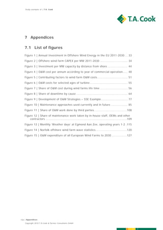 Study exemplar of | T.A. Cook




   7 Appendices

   7.1 List of figures
   Figure 1 | Annual Investment in Offshore Wind Energy in the EU 2011-2030 ... 33 

   Figure 2 | Offshore wind farm CAPEX per MW 2011-2030 ............................. 34 
   Figure 3 | Investment per MW capacity by distance from shore ..................... 44  

   Figure 4 | O&M cost per annum according to year of commercial operation ..... 48 
   Figure 5 | Contributing factors to wind farm O&M costs ................................ 51 

   Figure 6 | O&M costs for selected ages of turbine ........................................ 55 
   Figure 7 | Share of O&M cost during wind farms life time ............................. 56  

   Figure 8 | Share of downtime by cause ...................................................... 64 
   Figure 9 | Development of O&M Strategies – SSE Example ............................ 77 

   Figure 10 | Maintenance approaches used currently and in future .................. 85  

   Figure 11 | Share of O&M work done by third parties .................................. 108  

   Figure 12 | Share of maintenance work taken by in-house staff, OEMs and other
       contractors ..................................................................................... 109  
   Figure 13 | Monthly ‘Weather days’ at Egmond Aan Zee, operating years 1-2 . 115  

   Figure 14 | Norfolk offshore wind farm wave statistics ................................ 120  
   Figure 15 | O&M expenditure of all European Wind Farms to 2030 ................ 127  




150 | Appendices
    Copyright 2010 T.A.Cook & Partner Consultants GmbH
 