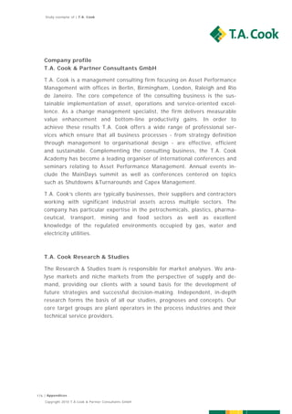 Study exemplar of | T.A. Cook




   Company profile
   T.A. Cook & Partner Consultants GmbH

   T.A. Cook is a management consulting firm focusing on Asset Performance
   Management with offices in Berlin, Birmingham, London, Raleigh and Rio
   de Janeiro. The core competence of the consulting business is the sus-
   tainable implementation of asset, operations and service-oriented excel-
   lence. As a change management specialist, the firm delivers measurable
   value enhancement and bottom-line productivity gains. In order to
   achieve these results T.A. Cook offers a wide range of professional ser-
   vices which ensure that all business processes - from strategy definition
   through management to organisational design - are effective, efficient
   and sustainable. Complementing the consulting business, the T.A. Cook
   Academy has become a leading organiser of international conferences and
   seminars relating to Asset Performance Management. Annual events in-
   clude the MainDays summit as well as conferences centered on topics
   such as Shutdowns &Turnarounds and Capex Management.

   T.A. Cook’s clients are typically businesses, their suppliers and contractors
   working with significant industrial assets across multiple sectors. The
   company has particular expertise in the petrochemicals, plastics, pharma-
   ceutical, transport, mining and food sectors as well as excellent
   knowledge of the regulated environments occupied by gas, water and
   electricity utilities.



   T.A. Cook Research & Studies

   The Research & Studies team is responsible for market analyses. We ana-
   lyse markets and niche markets from the perspective of supply and de-
   mand, providing our clients with a sound basis for the development of
   future strategies and successful decision-making. Independent, in-depth
   research forms the basis of all our studies, prognoses and concepts. Our
   core target groups are plant operators in the process industries and their
   technical service providers.




176 | Appendices
    Copyright 2010 T.A.Cook & Partner Consultants GmbH
 