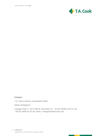Study exemplar of | T.A. Cook




   Contact:

   T.A. Cook & Partner Consultants GmbH

   Sabine Honigmann

   Leipziger Platz 2, 10117 Berlin, Germany Tel: +49 (0) 30/88 43 07-0, Fax:
   +49 (0) 30/88 43 07-30, Email: s.honigmann@tacook.com




177 | Appendices
    Copyright 2010 T.A.Cook & Partner Consultants GmbH
 