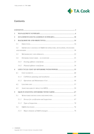 Study exemplar of | T.A. Cook




    Contents


    CONTENTS .............................................................................................................. 3  

    1       MANAGEMENT SUMMARY ........................................................................... 6  

    2       ZUSAMMENFASSUNG (GERMAN SUMMARY) .......................................... 10  

    3       BACKGROUND AND OBJECTIVES ............................................................. 14  

         3.1       O BJECTIVES .............................................................................................. 14  

         3.2       I MPORTANCE AND ROLE OF O&M FOR OPERATORS , DEVELOPERS , FINANCIERS
         AND INSURERS       ...................................................................................................... 18  

         3.3       M ETHODOLOGY AND APPROACH ................................................................. 22  

         3.4       O FFSHORE WIND FARMS – AN OVERVIEW .................................................... 23  

            3.4.1     Existing offshore wind farms ................................................................ 23  

            3.4.2     Planned offshore wind farms ................................................................ 28  

    4       LIFE CYCLE COST OF OFFSHORE WIND POWER .................................. 33  

         4.1       C OST ELEMENTS ....................................................................................... 40  

            4.1.1     CAPEX for planning and installation .................................................... 40  

            4.1.2     Operations and Maintenance Cost ........................................................ 46  

         4.2       L IFETIME COST ......................................................................................... 57  

         4.3       A SSET RELIABILITY IMPACT ON OPEX ........................................................ 59  

    5       O&M IN EXISTING OFFSHORE WIND FARMS ......................................... 67  

         5.1       W IND FARM CERTIFICATION AND INSPECTION .............................................. 67  

            5.1.1     Drivers for certification and inspections ............................................... 67  

            5.1.2     Types of inspection ............................................................................... 70  

         5.2       O&M STRATEGIES .................................................................................... 76  

            5.2.1     Major elements of O&M strategies ....................................................... 76  




3   | Contents

    Copyright 2010 T.A.Cook & Partner Consultants GmbH
 