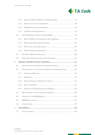 Study exemplar of | T.A. Cook




            5.2.2      Impact of O&M strategies on wind farm design ..................................... 81  

            5.3.1      Reactive (corrective) maintenance ........................................................ 86  

            5.3.2      Scheduled preventive maintenance ........................................................ 89  

            5.3.3      Condition based maintenance ............................................................... 91  

         5.4       K EY P ERFORMANCE I NDICATORS FOR O&M ............................................... 96  

            5.4.1      KPIs for O&M work preparation and scheduling ................................... 97  

            5.4.2      KPIs for materials and procurement .................................................... 101  

            5.4.3      KPIs for the work order process .......................................................... 102  

            5.4.4      KPIs for financial performance ............................................................ 105  

         5.5       O FFSHORE O&M ORGANISATION ............................................................... 106  

         5.6       W IND FARM TRANSFER AND ACCESS STRATEGIES ........................................ 113  

    6       TRENDS, OPPORTUNITIES AND RISKS .................................................... 127  

         6.1       E VOLUTION IN ASSET DESIGN AND MANUFACTURING .................................. 128  

         6.2       T ECHNOLOGICAL EVOLUTION TO IMPROVE FAILURE PREDICTION ................. 133  

            6.2.1      Gearbox and Bearing .......................................................................... 134  

            6.2.2      Generators .......................................................................................... 136  

            6.2.3      Power Electronics and Electric Controls .............................................. 137  

            6.2.4      Rotors and blades ............................................................................... 138  

            6.2.5      System-Level Fault Detection and Response ......................................... 140  

         6.3       D EVELOPMENTS IN WIND FARM ACCESSIBILITY .......................................... 141  

         6.4       C HANGES IN THE O&M M ARKET ............................................................... 144  

         6.5       O&M B OTTLENECKS ................................................................................ 145  

         6.6       C ONCLUSIONS .......................................................................................... 147  

    7       APPENDICES ................................................................................................ 150  

         7.1       L IST OF FIGURES ...................................................................................... 150  




4   | Contents

    Copyright 2010 T.A.Cook & Partner Consultants GmbH
 