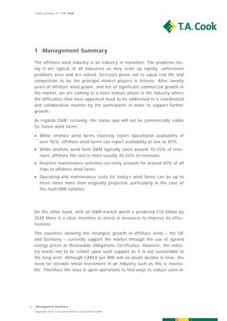 Study exemplar of | T.A. Cook




    1 Management Summary

    The offshore wind industry is an industry in transition. The problems fac-
    ing it are typical of all industries as they scale up rapidly; unforeseen
    problems arise and are solved, forecasts prove not to equal real life and
    competition to be the principal market players is intense. After twenty
    years of offshore wind power, and ten of significant commercial growth in
    the market, we are coming to a more mature phase in the industry where
    the difficulties that have appeared need to be addressed in a coordinated
    and collaborative manner by the participants in order to support further
    growth.

    As regards O&M, certainly, the status quo will not be commercially viable
    for future wind farms:

     While onshore wind farms routinely report operational availability of
      over 96%, offshore wind farms can report availability as low as 85%.
     While onshore wind farm O&M typically costs around 10-15% of reve-
      nues, offshore the cost is more usually 20-25% of revenues.
     Reactive maintenance activities currently account for around 60% of all
      trips to offshore wind farms.
     Operating and maintenance costs for today’s wind farms can be up to
      three times more than originally projected, particularly in the case of
      the multi-MW turbines.




    On the other hand, with an O&M market worth a predicted €10 billion by
    2030 there is a clear incentive to invest in measures to improve its effec-
    tiveness.

    The countries showing the strongest growth in offshore wind – the UK
    and Germany – currently support the market through the use of agreed
    energy prices or Renewable Obligations Certificates. However, the indus-
    try needs not to be reliant upon such support as it is not sustainable in
    the long term. Although CAPEX per MW will no doubt decline in time, the
    need for sizeable initial investment in an industry such as this is inevita-
    ble. Therefore the onus is upon operations to find ways to reduce costs or




6   | Management Summary

    Copyright 2010 T.A.Cook & Partner Consultants GmbH
 