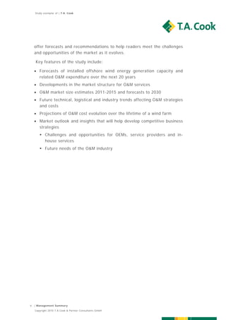 Study exemplar of | T.A. Cook




    offer forecasts and recommendations to help readers meet the challenges
    and opportunities of the market as it evolves.

    Key features of the study include:

     Forecasts of installed offshore wind energy generation capacity and
      related O&M expenditure over the next 20 years
     Developments in the market structure for O&M services
     O&M market size estimates 2011-2015 and forecasts to 2030
     Future technical, logistical and industry trends affecting O&M strategies
      and costs
     Projections of O&M cost evolution over the lifetime of a wind farm
     Market outlook and insights that will help develop competitive business
      strategies
        Challenges and opportunities for OEMs, service providers and in-
         house services
        Future needs of the O&M industry




9   | Management Summary

    Copyright 2010 T.A.Cook & Partner Consultants GmbH
 