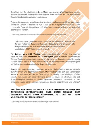 Webtexten 2
Schafft es nun Ihr Inhalt nicht, diese User-Intention zu befriedigen, werden
es auch technische oder quantitative Signale nicht schaffen, Ihr Dokument in der
Google Ergebnisliste nach vorn zu bringen.
Fragen, die als ganzes gestellt werden, gewinnen an Bedeutung. (Etwa „Wie ist das
Wetter in London?“) Stellen Sie nun – wie in der Vergangenheit üblich – eine
potenzielle Frage als Hauptüberschrift, allerdings muss diese Frage auf jeden Fall
beantwortet werden.
Quelle: http://webkrauts.de/artikel/2013/von-keywordspam-zu-guten-inhalten
„Ich muss mein gesamtes Angebot um die verschiedenen Aspekte, die
für den Nutzer im Zusammenhang von Bedeutung sind, erweitern, alle
Fragen beantworten, alle relevanten Themen herausstellen.“
Anita Böhm, SEO-Trainee, seo-trainee.de
Für Texter von SEO-Texten (oder eigentlich allen Texten im Internet)
bedeutet dies, dass verstärkt auf Synonyme gesetzt werden soll und muss.
Diverse Wortbeugungen bekommen mehr Gewicht zur Grundform des Keywords.
Für den Texter ist das nur von Vorteil und auch der Leser wird für hochwertigere,
wirklich lesbare und verständliche Texte dankbar sein.
Texte sollen einen Mehrwert mitliefern, sie sollen dadurch (und werden es auch)
zum Verlinken und Bookmarken reizen. Man verabschiedet sich also vom bloßen
Versuch bestimmte Wörter im Text möglichst häufig unterzubringen, (früher
sprach man noch von einer Keyword-Dichte ... heute ein absolutes No-Go).
Schlüsselbegriffe werden in einem gewissen Verhältnis betrachtet – dies
entspricht auch schon älteren bekannten Google Algorithmen wie „Panda“.
VERLÄSST DER LESER DIE SEITE MIT EINEM MEHRWERT IN FORM VON
GEFUNDENEN INFORMATIONEN, EINER GUTEN MEINUNG ODER
VIELLEICHT SOGAR EINEM KAUFANREIZ, HAT DER TEXT SEINE
WICHTIGSTEN AUFGABEN ERFÜLLT.
Quelle: http://www.eisy.eu/seo-texte-das-schwierige-nesthaekchen/
 