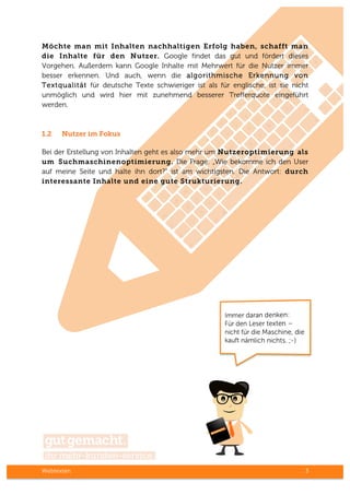 Webtexten 3
Möchte man mit Inhalten nachhaltigen Erfolg haben, schafft man
die Inhalte für den Nutzer. Google findet das gut und fördert dieses
Vorgehen. Außerdem kann Google Inhalte mit Mehrwert für die Nutzer immer
besser erkennen. Und auch, wenn die algorithmische Erkennung von
Textqualität für deutsche Texte schwieriger ist als für englische, ist sie nicht
unmöglich und wird hier mit zunehmend besserer Trefferquote eingeführt
werden.
1.2 Nutzer im Fokus
Bei der Erstellung von Inhalten geht es also mehr um Nutzeroptimierung als
um Suchmaschinenoptimierung. Die Frage: „Wie bekomme ich den User
auf meine Seite und halte ihn dort?“ ist am wichtigsten. Die Antwort: durch
interessante Inhalte und eine gute Strukturierung.
 
