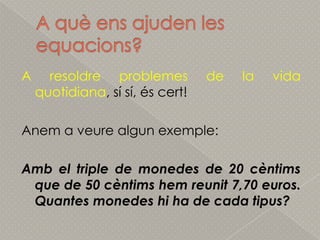 A quèensajuden les equacions?A resoldreproblemes de la vida quotidiana, sí sí, éscert!Anem a veurealgunexemple:Amb el triple de monedes de 20 cèntims que de 50 cèntimshemreunit 7,70 euros. Quantesmonedeshi ha de cada tipus?