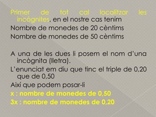 Primer de tot cal localitzar les incògnites, en el nostre cas tenimNombre de monedes de 20 cèntimsNombre de monedes de 50 cèntimsA una de les duesliposem el nomd’unaincògnita (lletra).L’enunciatemdiu que tinc el triple de 0,20 que de 0,50Així que podem posar-lix : nombre de monedes de 0,503x : nombre de monedes de 0,20