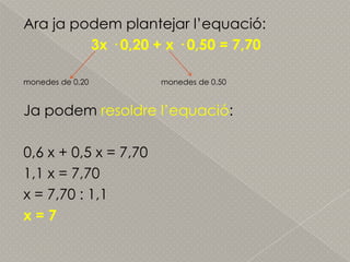 Ara japodemplantejarl’equació:3x · 0,20 + x · 0,50 = 7,70monedes de 0,20monedes de 0,50Japodemresoldrel’equació:0,6 x + 0,5 x = 7,701,1 x = 7,70x = 7,70 : 1,1x = 7