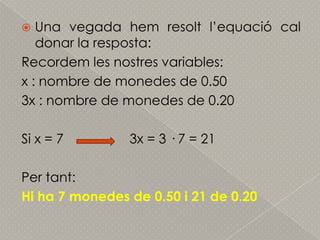 Una vegada hemresoltl’equació cal donar la resposta:Recordem les nostres variables:x : nombre de monedes de 0.503x : nombre de monedes de 0.20Si x = 7                  3x = 3 · 7 = 21Per tant: Hi ha 7 monedes de 0.50 i 21 de 0.20
