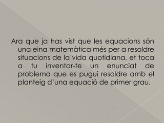 Ara que ja has vist que les equacionssón una einamatemàticamés per a resoldresituacions de la vida quotidiana, et toca a tu inventar-te un enunciat de problema que es puguiresoldreamb el planteigd’unaequació de primer grau.