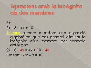 Equacionsamb la incògnitaals dos membresEx:2x – 8 = 4x + 101r pas: sumem o restem una expressióalgebràica que enspermeti eliminar la incògnitad’unmembre, per exemple del segon.2x – 8 – 4x = 4x + 10 – 4xPer tant: -2x – 8 = 10
