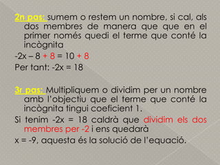 2n pas: sumem o restem un nombre, si cal, als dos membres de manera que que en el primer nomésquedi el terme que conté la incògnita-2x – 8 + 8 = 10 + 8Per tant: -2x = 183r pas: Multipliquem o dividim per un nombre ambl’objectiu que el terme que conté la incògnitatinguicoeficient 1.Si tenim -2x = 18 caldrà que dividimels dos membres per -2 i ensquedaràx = -9, aquestaés la solució de l’equació.