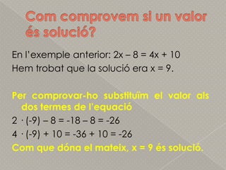 Comcomprovem si un valor éssolució?En l’exemple anterior: 2x – 8 = 4x + 10Hemtrobat que la solució era x = 9.Per comprovar-hosubstituïm el valor als dos termes de l’equació2 · (-9) – 8 = -18 – 8 = -264 · (-9) + 10 = -36 + 10 = -26 Com que dóna el mateix, x = 9 éssolució.