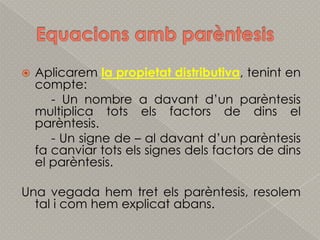EquacionsambparèntesisAplicaremla propietat distributiva, tenint en compte:	- Un nombre a davantd’unparèntesis multiplica totselsfactors de dins el parèntesis.	- Un signe de – al davantd’unparèntesis fa canviartotsels signes delsfactors de dins el parèntesis.Una vegada hemtretelsparèntesis, resolem tal i comhemexplicatabans.
