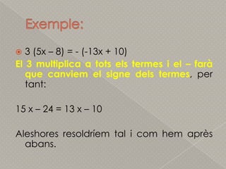 Exemple:3 (5x – 8) = - (-13x + 10)El 3 multiplica a totsels termes i el – farà que canviem el signe dels termes, per tant:15 x – 24 = 13 x – 10Aleshoresresoldríem tal i comhemaprèsabans.
