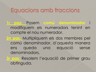Equacionsambfraccions1r pas: Posemcomú denominador i modifiquemelsnumeradorstenint en compte el nou numerador.2n pas: Multipliquemels dos membrespelcomú denominador, d’aquesta manera ens queda una equaciósensedenominadors.3r pas: Resoleml’equació de primer grauobtinguda.