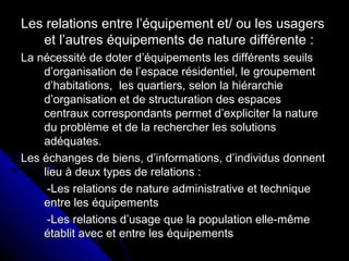 Les relations entre l’équipement et/ ou les usagersLes relations entre l’équipement et/ ou les usagers
et l’autres équipements de nature différente :et l’autres équipements de nature différente :
La nécessité de doter d’équipements les différents seuilsLa nécessité de doter d’équipements les différents seuils
d’organisation de l’espace résidentiel, le groupementd’organisation de l’espace résidentiel, le groupement
d’habitations, les quartiers, selon la hiérarchied’habitations, les quartiers, selon la hiérarchie
d’organisation et de structuration des espacesd’organisation et de structuration des espaces
centraux correspondants permet d’expliciter la naturecentraux correspondants permet d’expliciter la nature
du problème et de la rechercher les solutionsdu problème et de la rechercher les solutions
adéquates.adéquates.
Les échanges de biens, d’informations, d’individus donnentLes échanges de biens, d’informations, d’individus donnent
lieu à deux types de relations :lieu à deux types de relations :
-Les relations de nature administrative et technique-Les relations de nature administrative et technique
entre les équipementsentre les équipements
-Les relations d’usage que la population elle-même-Les relations d’usage que la population elle-même
établit avec et entre les équipementsétablit avec et entre les équipements
 