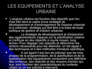  L'analyse urbaine est fonction des objectifs que l'onL'analyse urbaine est fonction des objectifs que l'on
s'est fixé dans le cadre d'une stratégie des'est fixé dans le cadre d'une stratégie de
développement et d'aménagement de l'espace urbanisédéveloppement et d'aménagement de l'espace urbanisé
et à urbaniser, stratégie qui doit être à la base de touteet à urbaniser, stratégie qui doit être à la base de toute
politique de gestion et d'action urbaines.politique de gestion et d'action urbaines.
 La stratégie de développement et d'expansionLa stratégie de développement et d'expansion
des agglomérations s'appuie sur la planification urbainedes agglomérations s'appuie sur la planification urbaine
et s'articule en des objectifs à courte moyen, longet s'articule en des objectifs à courte moyen, long
terme» Pour dégager ces objectifs et déterminer lesterme» Pour dégager ces objectifs et déterminer les
actions nécessaires pour les atteindre, on fait appel àactions nécessaires pour les atteindre, on fait appel à
des techniques et à des méthodes d'analyse spécifique.des techniques et à des méthodes d'analyse spécifique.
 A cet égard il est bon de préciser que les troisA cet égard il est bon de préciser que les trois
phases de la programmation, de la planification et de laphases de la programmation, de la planification et de la
spatialisation des équipements comportent une définitionspatialisation des équipements comportent une définition
des contenus, des objectifs et des moyens d'action qui,des contenus, des objectifs et des moyens d'action qui,
eux, sont fonction des caractéristiques du contexteeux, sont fonction des caractéristiques du contexte
urbain où on est sollicité à intervenir.urbain où on est sollicité à intervenir.
LES EQUIPEMENTS ET L’ANALYSELES EQUIPEMENTS ET L’ANALYSE
URBAINEURBAINE
 