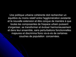 Une politique urbaine cohérente doit rechercher unUne politique urbaine cohérente doit rechercher un
équilibre du moins relatif entre l'agglomération existanteéquilibre du moins relatif entre l'agglomération existante
et la nouvelle extension et être conçue de manière à queet la nouvelle extension et être conçue de manière à que
toutes les composantes de l'espace urbain puissenttoutes les composantes de l'espace urbain puissent
s'organiser, se transformer et évoluer harmonieusements'organiser, se transformer et évoluer harmonieusement
et dans leur ensemble, sans perturbations fonctionnelleset dans leur ensemble, sans perturbations fonctionnelles
majeures et discrimina fions vis-à-vis de certainesmajeures et discrimina fions vis-à-vis de certaines
couches de population concernées.couches de population concernées.
 