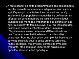 Un autre aspect de cette programmation des équipementsUn autre aspect de cette programmation des équipements
en ville nouvelle concerne leur adaptation aux besoinsen ville nouvelle concerne leur adaptation aux besoins
spécifiques qui caractérisent les populations qui s'yspécifiques qui caractérisent les populations qui s'y
implantent. Les populations nouvelles se définissent enimplantent. Les populations nouvelles se définissent en
effet par un certain nombre de traits caractéristiques:effet par un certain nombre de traits caractéristiques:
jeunesse des ménages, importance des enfants en basjeunesse des ménages, importance des enfants en bas
âge, taux d'activité féminin élevé, etc., qui induisent desâge, taux d'activité féminin élevé, etc., qui induisent des
besoins en services collectifs et donc un réseaubesoins en services collectifs et donc un réseau
d'équipements, assez nettement différenciés de ceuxd'équipements, assez nettement différenciés de ceux
que l'on rencontre, habituellement dans les villesque l'on rencontre, habituellement dans les villes
existantes. Pour ne citer qu'un exemple, les besoins enexistantes. Pour ne citer qu'un exemple, les besoins en
services collectifs pour la petite enfance (crèches,services collectifs pour la petite enfance (crèches,
haltes-garderies, maternelles, centres de PMI, jeuxhaltes-garderies, maternelles, centres de PMI, jeux
d'enfants, etc.) sont plus impor-tants qu'ailleurs etd'enfants, etc.) sont plus impor-tants qu'ailleurs et
appellent donc un effort spécifiqueappellent donc un effort spécifique
 