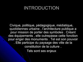 INTRODUCTIONINTRODUCTION
Civique, politique, pédagogique, médiatique,Civique, politique, pédagogique, médiatique,
quotidiennes urbaine , l’architecture publique aquotidiennes urbaine , l’architecture publique a
pour mission de porter des symboles . Créantpour mission de porter des symboles . Créant
des équipements , elle outrepasse cette fonctiondes équipements , elle outrepasse cette fonction
pour eriger des monuments . Tel est son pouvoirpour eriger des monuments . Tel est son pouvoir
. Elle participe du paysage des ville de la. Elle participe du paysage des ville de la
constitution de la cultureconstitution de la culture ..
Tels sont ses enjeuxTels sont ses enjeux
 