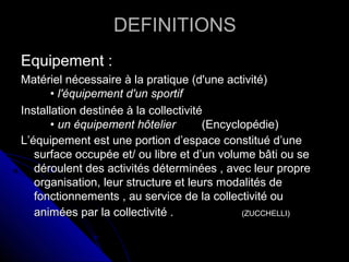DEFINITIONSDEFINITIONS
Equipement :Equipement :
Matériel nécessaire à la pratique (d'une activité)Matériel nécessaire à la pratique (d'une activité)
•• l'équipement d'un sportifl'équipement d'un sportif
Installation destinée à la collectivitéInstallation destinée à la collectivité
•• un équipement hôtelierun équipement hôtelier (Encyclopédie)(Encyclopédie)
L’équipement est une portion d’espace constitué d’uneL’équipement est une portion d’espace constitué d’une
surface occupée et/ ou libre et d’un volume bâti ou sesurface occupée et/ ou libre et d’un volume bâti ou se
déroulent des activités déterminées , avec leur propredéroulent des activités déterminées , avec leur propre
organisation, leur structure et leurs modalités deorganisation, leur structure et leurs modalités de
fonctionnements , au service de la collectivité oufonctionnements , au service de la collectivité ou
animées par la collectivité .animées par la collectivité . (ZUCCHELLI)(ZUCCHELLI)
 