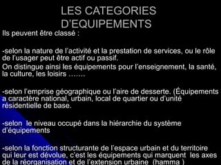 LES CATEGORIESLES CATEGORIES
D’EQUIPEMENTSD’EQUIPEMENTS
Ils peuvent être classé :Ils peuvent être classé :
-selon la nature de l’activité et la prestation de services, ou le rôle-selon la nature de l’activité et la prestation de services, ou le rôle
de l’usager peut être actif ou passif.de l’usager peut être actif ou passif.
On distingue ainsi les équipements pour l’enseignement, la santé,On distingue ainsi les équipements pour l’enseignement, la santé,
la culture, les loisirs …….la culture, les loisirs …….
-selon l’emprise géographique ou l’aire de desserte. (Équipements-selon l’emprise géographique ou l’aire de desserte. (Équipements
a caractère national, urbain, local de quartier ou d’unitéa caractère national, urbain, local de quartier ou d’unité
résidentielle de base.résidentielle de base.
-selon le niveau occupé dans la hiérarchie du système-selon le niveau occupé dans la hiérarchie du système
d’équipementsd’équipements
-selon la fonction structurante de l’espace urbain et du territoire-selon la fonction structurante de l’espace urbain et du territoire
qui leur est dévolue, c’est les équipements qui marquent les axesqui leur est dévolue, c’est les équipements qui marquent les axes
de la réorganisation et de l’extension urbaine (hamma )de la réorganisation et de l’extension urbaine (hamma )
 