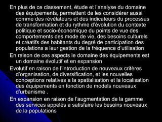 En plus de ce classement, étude et l’analyse du domaineEn plus de ce classement, étude et l’analyse du domaine
des équipements, permettent de les considérer aussides équipements, permettent de les considérer aussi
comme des révélateurs et des indicateurs du processuscomme des révélateurs et des indicateurs du processus
de transformation et du rythme d’évolution du contextede transformation et du rythme d’évolution du contexte
politique et socio-économique du points de vue despolitique et socio-économique du points de vue des
comportements des mode de vie, des besoins culturelscomportements des mode de vie, des besoins culturels
et créatifs des habitants du degré de participation deset créatifs des habitants du degré de participation des
populations a leur gestion de la fréquence d’utilisationpopulations a leur gestion de la fréquence d’utilisation
En raison de ces aspects le domaine des équipements estEn raison de ces aspects le domaine des équipements est
un domaine évolutif et en expansionun domaine évolutif et en expansion
Evolutif en raison de l’introduction de nouveaux critèresEvolutif en raison de l’introduction de nouveaux critères
d’organisation, de diversification, et les nouvellesd’organisation, de diversification, et les nouvelles
conceptions relatives a la spatialisation et la localisationconceptions relatives a la spatialisation et la localisation
des équipements en fonction de models nouveauxdes équipements en fonction de models nouveaux
d’urbanisme .d’urbanisme .
En expansion en raison de l’augmentation de la gammeEn expansion en raison de l’augmentation de la gamme
des services appelés a satisfaire les besoins nouveauxdes services appelés a satisfaire les besoins nouveaux
de la populationsde la populations
 