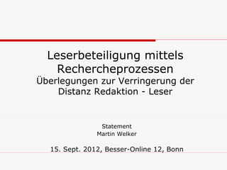 Leserbeteiligung mittels
    Rechercheprozessen
Überlegungen zur Verringerung der
    Distanz Redaktion - Leser


                Statement
               Martin Welker

  15. Sept. 2012, Besser-Online 12, Bonn
 