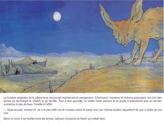 La lumière argentée de la pleine lune recouvrait maintenant le campement. Chameaux, moutons et chèvres paissaient non loin des
tentes où dormaient le cheikh et sa famille. Tout à leur querelle, la vieille mère serpent et la poule n’entendirent pas un fennec
s’avancer à pas de loup, l’oreille à l’affût.
— Quel accueil, ironisa-t-il. Je n’ai pas sitôt mis le museau dans le camp que ces chères poules caquettent de joie à l’idée de me
voir.
Sans un bruit, il se faufila entre les tentes, salivant d’avance du festin qu’il allait faire.
 