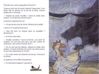 Peut-être son ventre gargouilla-t-il trop fort ?
Toujours est-il que la poule l’entendit s’approcher. D’un
bond, elle se percha sur le toit de la tente, comme
piquée par un scorpion.
— Espèce de poule mouillée ! ricana la vieille mère
serpent. Je t’avais bien dit de te taire !
Le fennec s’approcha du nid.
— Un pas de plus et je te mords, fanfaronna le reptile.
L’autre n’en croyait pas ses yeux.
— Que fait donc un serpent dans un poulailler ?
demanda-t-il.
— Je couve mes œufs.
— Quelles sornettes ! ricana le fennec. Les œufs de
serpents ne sont pas plus gros que des crottes de
chameaux ! Qui crois-tu tromper ainsi ?
— Ce ne sont pas tes affaires, répliqua la vieille mère
serpent. J’ai bien l’intention de couver ces œufs jusqu’à
ce que des serpenteaux en sortent.
— Il y a bien assez de serpents comme ça, marmonna
le fennec.
Le reptile se mit à siffler furieusement.
— Tu cherches la bagarre ? gronda-t-il.
 