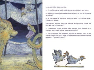 La tension était à son comble.
— Tu ne fais pas le poids, dit le fennec en montrant ses crocs.
— Attention ! menaça la vieille mère serpent, un pas de plus et je
te mords !
— Je me moque de tes œufs, rétorqua l’autre. J’ai faim de poule !
Laisse-moi passer.
Perchée sur son toit, la poule blanche se réjouissait de ne pas
être à la place du serpent.
— Tu es malin, ricana la vieille mère serpent. Mais dis-moi : si tu
manges les poules, qui me pondra des œufs ?
— Tes questions me fatiguent, répondit le fennec. Je n’ai rien
mangé depuis des jours. Et je ne vais pas laisser passer une telle
occasion. Pousse-toi donc !
 