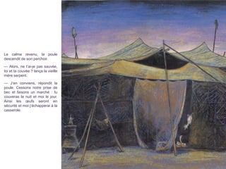 Le calme revenu, la poule
descendit de son perchoir.
— Alors, ne t’ai-je pas sauvée,
toi et ta couvée ? lança la vieille
mère serpent.
— J’en conviens, répondit la
poule. Cessons notre prise de
bec et faisons un marché : tu
couveras la nuit et moi le jour.
Ainsi les œufs seront en
sécurité et moi j’échapperai à la
casserole.
 