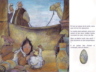 Et tout se passa de la sorte, sans
que nul ne s’en aperçoive.
Le cheikh était satisfait, Aziza tout
autant et les deux vieilles mères
couvaient en paix, à tour de rôle.
Mais qu’allait-il sortir des œufs ?
Des poussins ou des serpenteaux
?
Il se passe des choses si
curieuses, dans le désert...
 