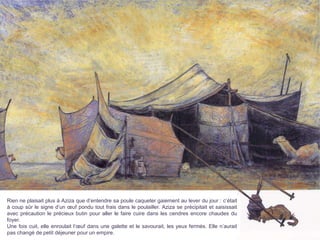 Rien ne plaisait plus à Aziza que d’entendre sa poule caqueter gaiement au lever du jour : c’était
à coup sûr le signe d’un œuf pondu tout frais dans le poulailler. Aziza se précipitait et saisissait
avec précaution le précieux butin pour aller le faire cuire dans les cendres encore chaudes du
foyer.
Une fois cuit, elle enroulait l’œuf dans une galette et le savourait, les yeux fermés. Elle n’aurait
pas changé de petit déjeuner pour un empire.
 
