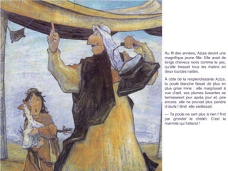 Au fil des années, Aziza devint une
magnifique jeune fille. Elle avait de
longs cheveux noirs comme le jais,
qu’elle tressait tous les matins en
deux lourdes nattes.
À côté de la resplendissante Aziza,
la poule blanche faisait de plus en
plus grise mine : elle maigrissait à
vue d’œil, ses plumes luisantes se
ternissaient jour après jour et, pire
encore, elle ne pouvait plus pondre
d’œufs ! Bref, elle vieillissait.
— Ta poule ne sert plus à rien ! finit
par gronder le cheikh. C’est la
marmite qui l’attend !
 