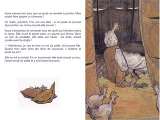 Aziza essaya tout pour que sa poule se remette à pondre. Mais
autant faire aboyer un chameau !
Un matin, pourtant, il lui vint une idée : si sa poule ne pouvait
plus pondre, au moins pouvait-elle couver !
Aziza s’empressa de ramasser tous les œufs qui traînaient dans
le camp. Elle revint le panier plein, un sourire aux lèvres. Dans
un coin du poulailler, elle étala son trésor : dix œufs, autant
qu’elle avait de doigts !
— Maintenant, je vais te faire un nid de paille, dit la jeune fille.
Quand mon père verra tes dons de couveuse, il oubliera la
poule au pot !
Elle se mit au travail. En un tournemain elle avait creusé un trou,
l’avait rempli de paille et y avait placé les œufs.
 