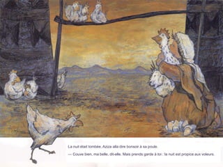 La nuit était tombée. Aziza alla dire bonsoir à sa poule.
— Couve bien, ma belle, dit-elle. Mais prends garde à toi : la nuit est propice aux voleurs.
 